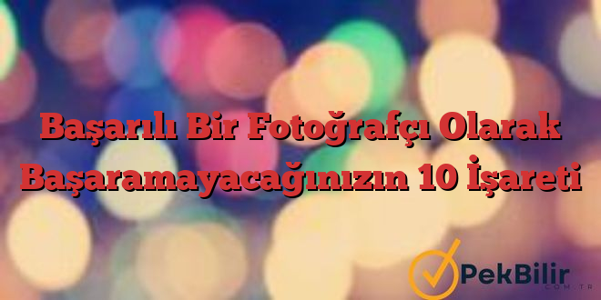 Başarılı Bir Fotoğrafçı Olarak Başaramayacağınızın 10 İşareti