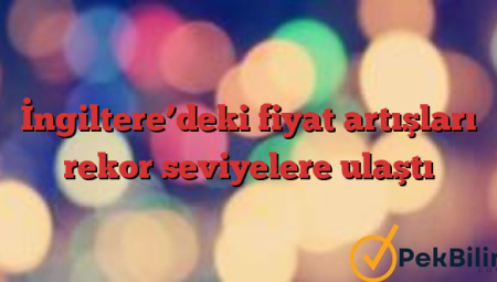 İngiltere’deki fiyat artışları rekor seviyelere ulaştı